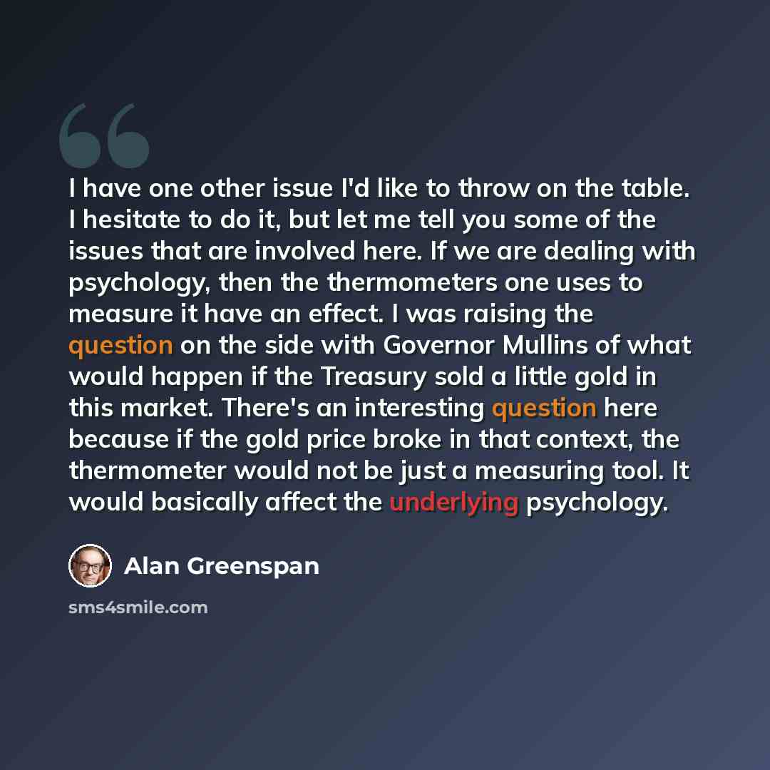 “I have one other issue I'd like to throw on the table. I hesitate to do it, but let me tell you some of the issues that are involved here. If we are dealing with psychology, then the thermometers one uses to measure it have an effect. I was raising the question on the side with Governor Mullins of…” quote by Alan Greenspan