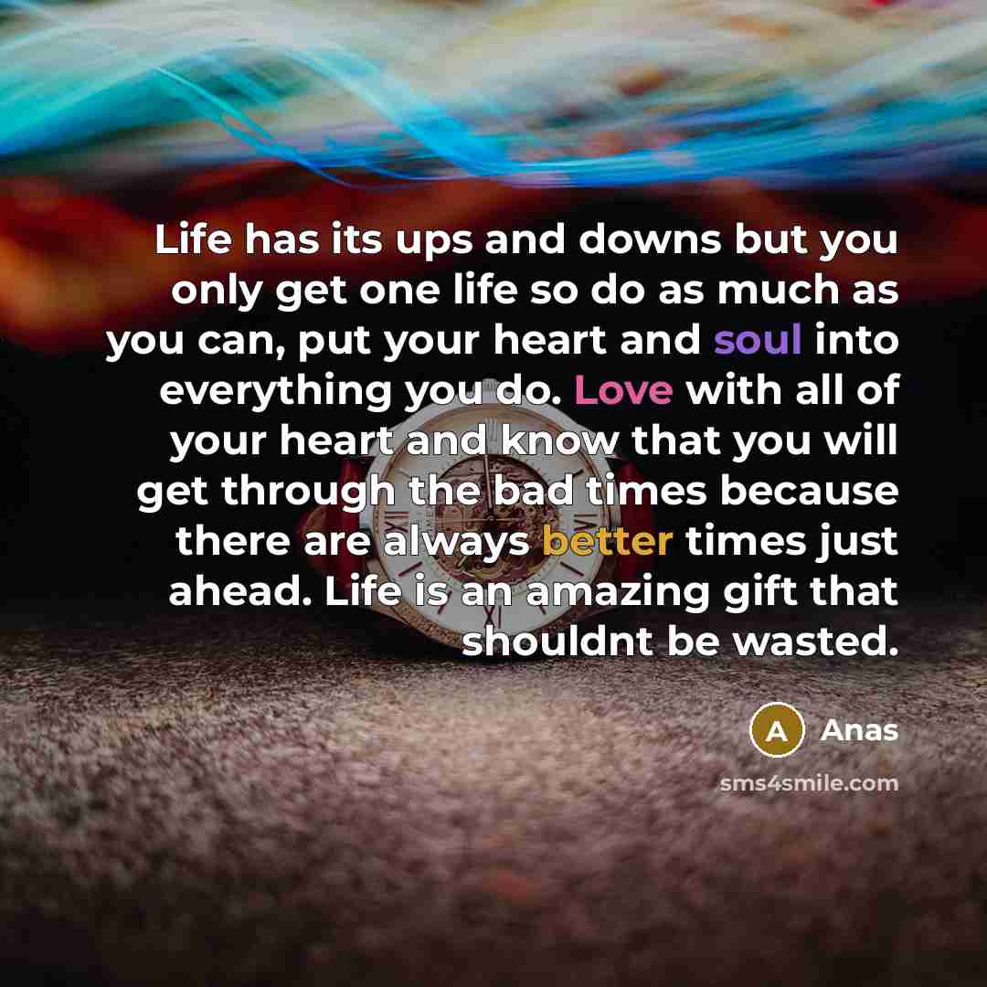 “Life has its ups and downs but you only get one life so do as much as you can, put your heart and soul into everything you do. Love with all of your heart and know that you will get through the bad times because there are always better times just ahead. Life is an amazing gift that shouldnt be…” quote by Anas