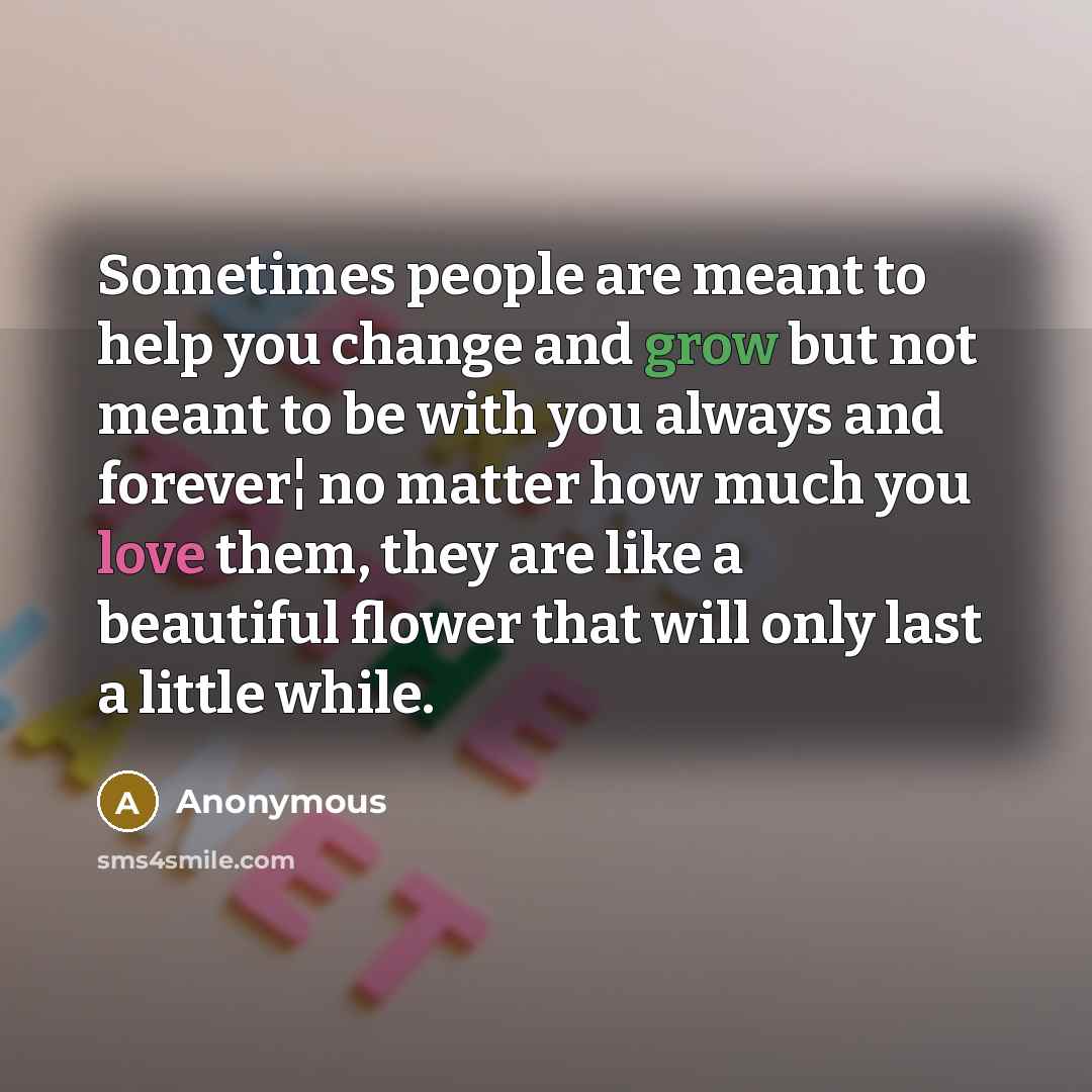 “Sometimes people are meant to help you change and grow but not meant to be with you always and forever¦ no matter how much you love them, they are like a beautiful flower that will only last a little while.” quote by Anonymous