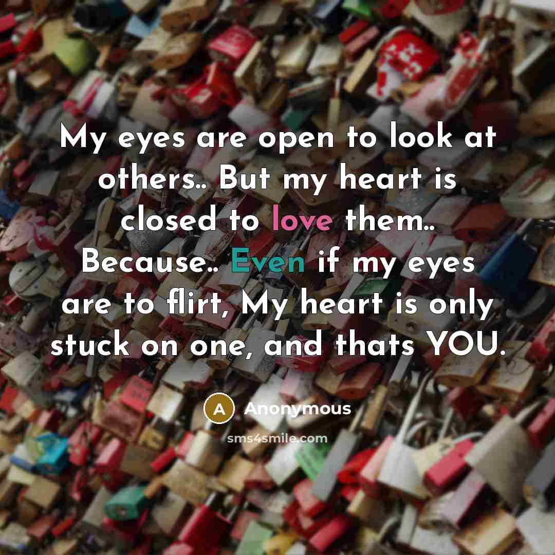 “My eyes are open to look at others.. But my heart is closed to love them.. Because.. Even if my eyes are to flirt, My heart is only stuck on one, and thats YOU.” quote by Anonymous