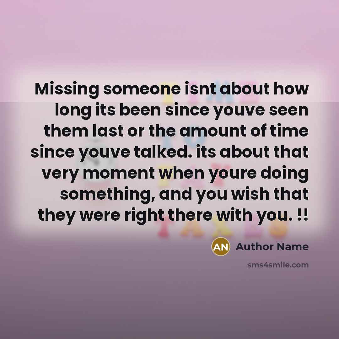 “Missing someone isnt about how long its been since youve seen them last or the amount of time since youve talked. its about that very moment when youre doing something, and you wish that they were right there with you. !!” quote by Author Name