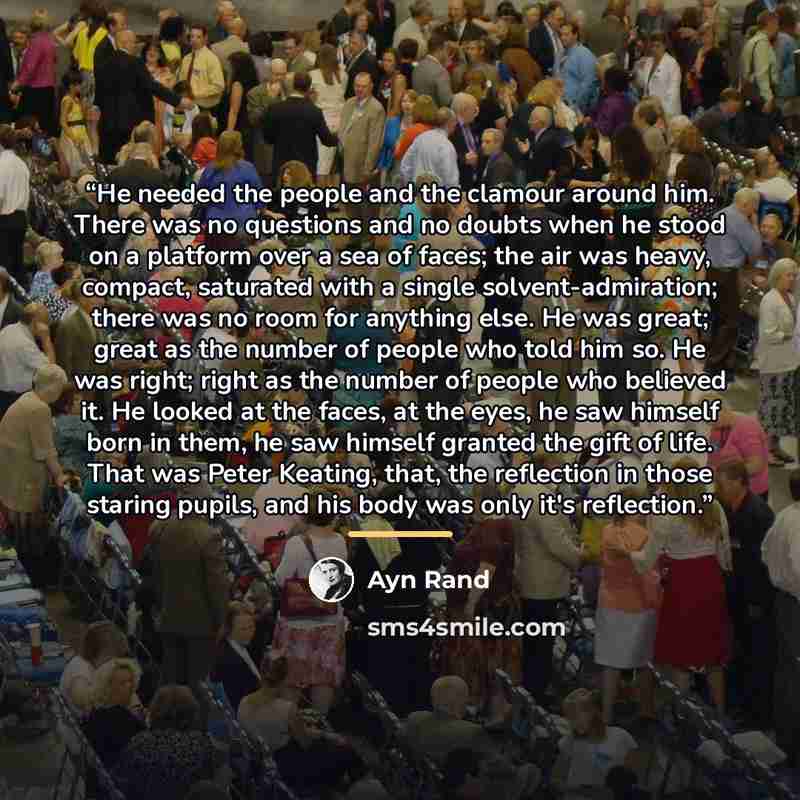 “He needed the people and the clamour around him. There was no questions and no doubts when he stood on a platform over a sea of faces; the air was heavy, compact, saturated with a single solvent-admiration; there was no room for anything else. He was great; great as the number of people who told…” quote by Ayn Rand