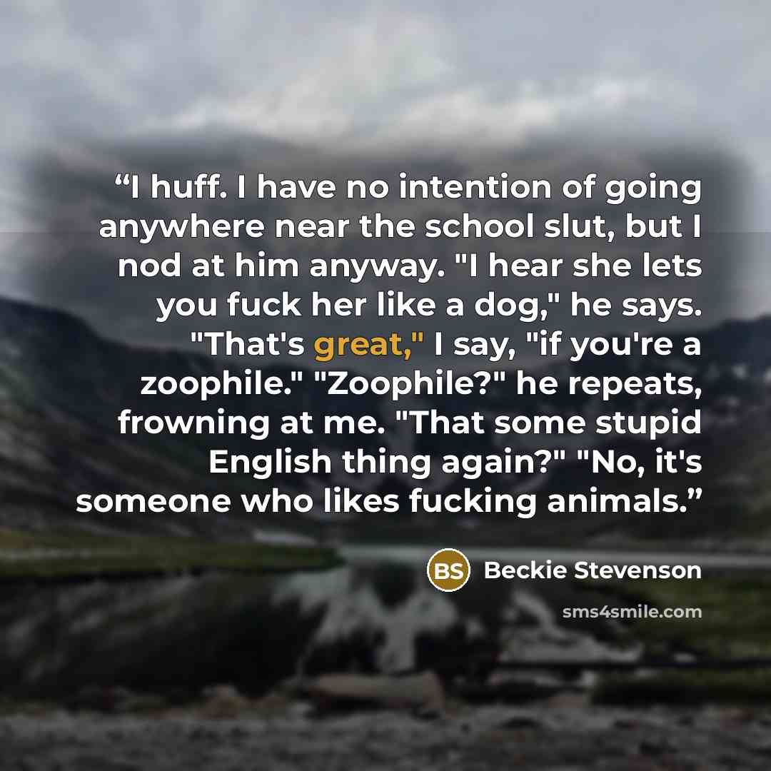 “I huff. I have no intention of going anywhere near the school slut, but I nod at him anyway. "I hear she lets you fuck her like a dog," he says. "That's great," I say, "if you're a zoophile." "Zoophile?" he repeats, frowning at me. "That some stupid English thing again?" "No, it's someone who…” quote by Beckie Stevenson