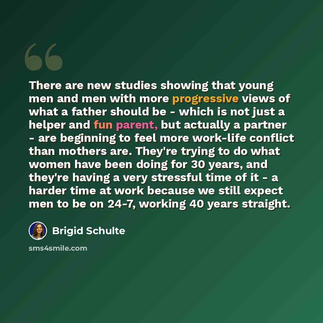 “There are new studies showing that young men and men with more progressive views of what a father should be - which is not just a helper and fun parent, but actually a partner - are beginning to feel more work-life conflict than mothers are. They're trying to do what women have been doing for 30…” quote by Brigid Schulte