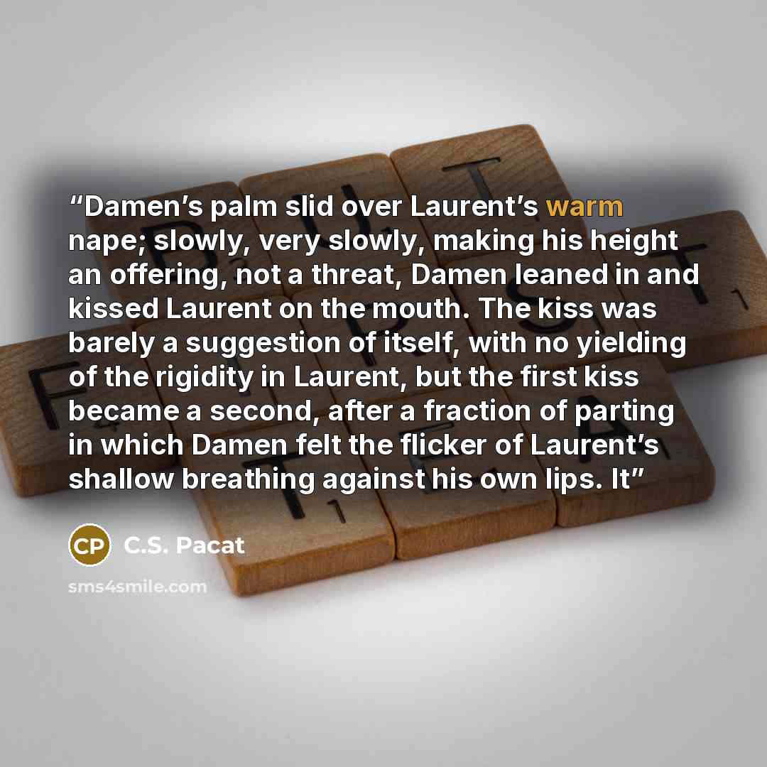 “Damen’s palm slid over Laurent’s warm nape; slowly, very slowly, making his height an offering, not a threat, Damen leaned in and kissed Laurent on the mouth. The kiss was barely a suggestion of itself, with no yielding of the rigidity in Laurent, but the first kiss became a second, after a…” quote by C.S. Pacat