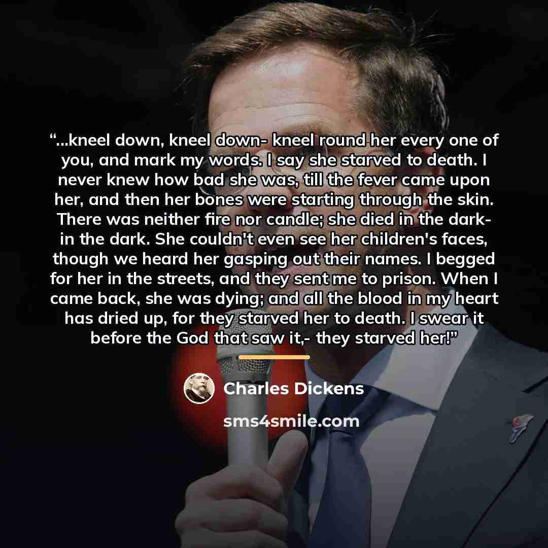 “...kneel down, kneel down- kneel round her every one of you, and mark my words. I say she starved to death. I never knew how bad she was, till the fever came upon her, and then her bones were starting through the skin. There was neither fire nor candle; she died in the dark- in the dark. She…” quote by Charles Dickens