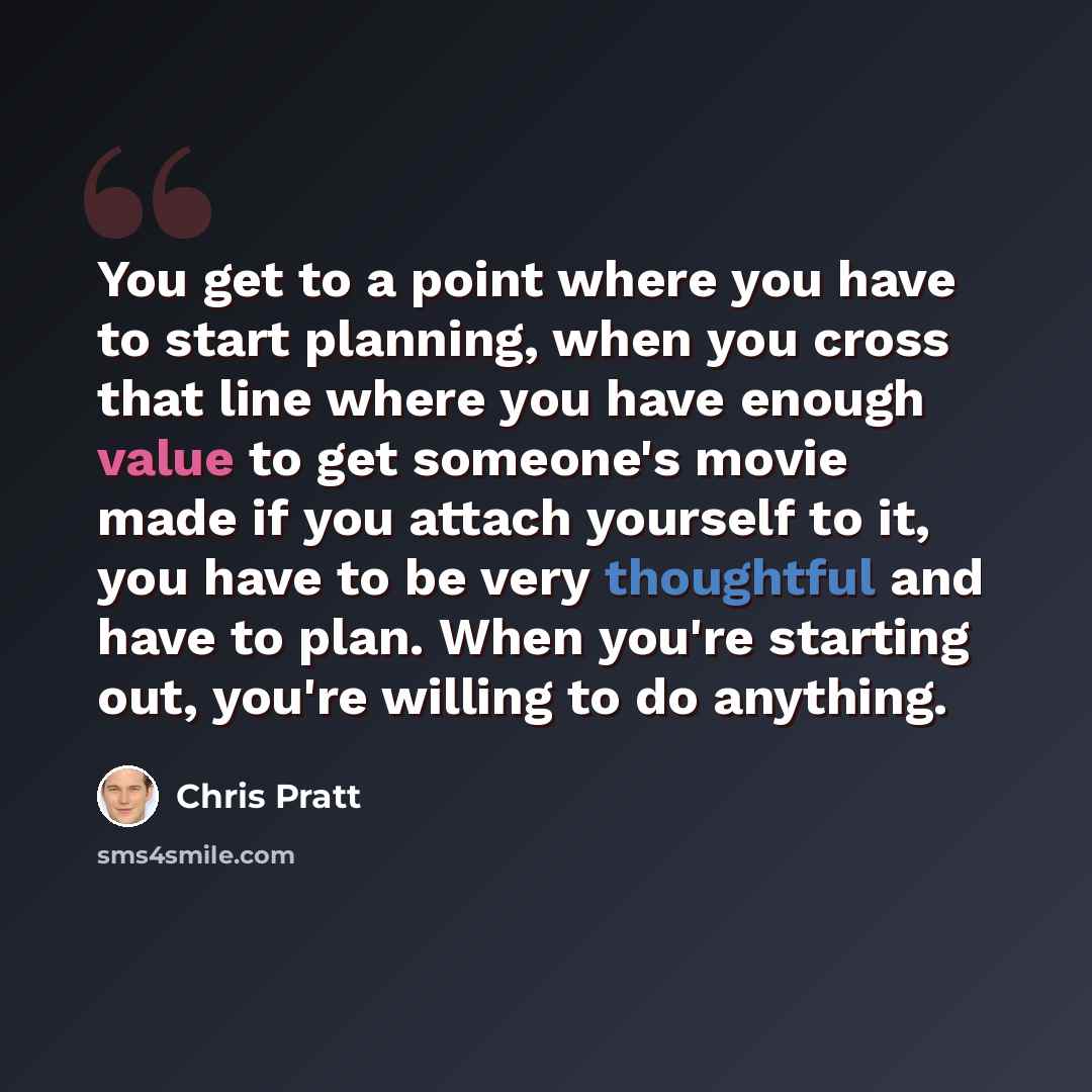 “You get to a point where you have to start planning, when you cross that line where you have enough value to get someone's movie made if you attach yourself to it, you have to be very thoughtful and have to plan. When you're starting out, you're willing to do anything.” quote by Chris Pratt