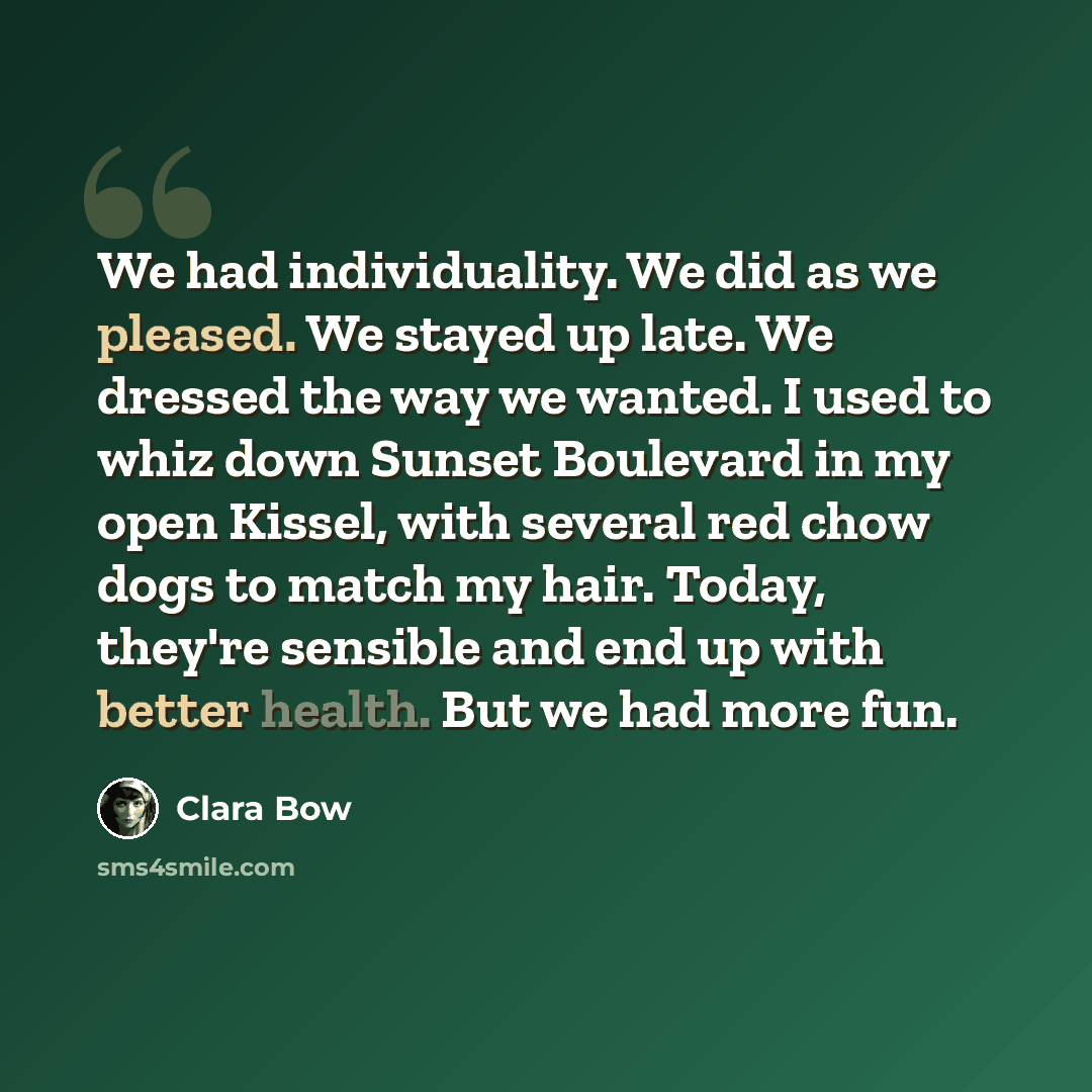 “We had individuality. We did as we pleased. We stayed up late. We dressed the way we wanted. I used to whiz down Sunset Boulevard in my open Kissel, with several red chow dogs to match my hair. Today, they're sensible and end up with better health. But we had more fun.” quote by Clara Bow