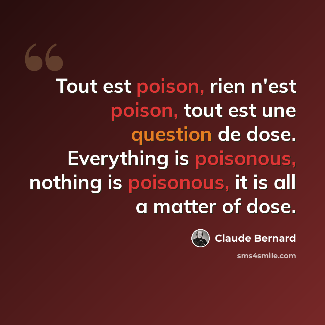 “Tout est poison, rien n'est poison, tout est une question de dose. Everything is poisonous, nothing is poisonous, it is all a matter of dose.” quote by Claude Bernard