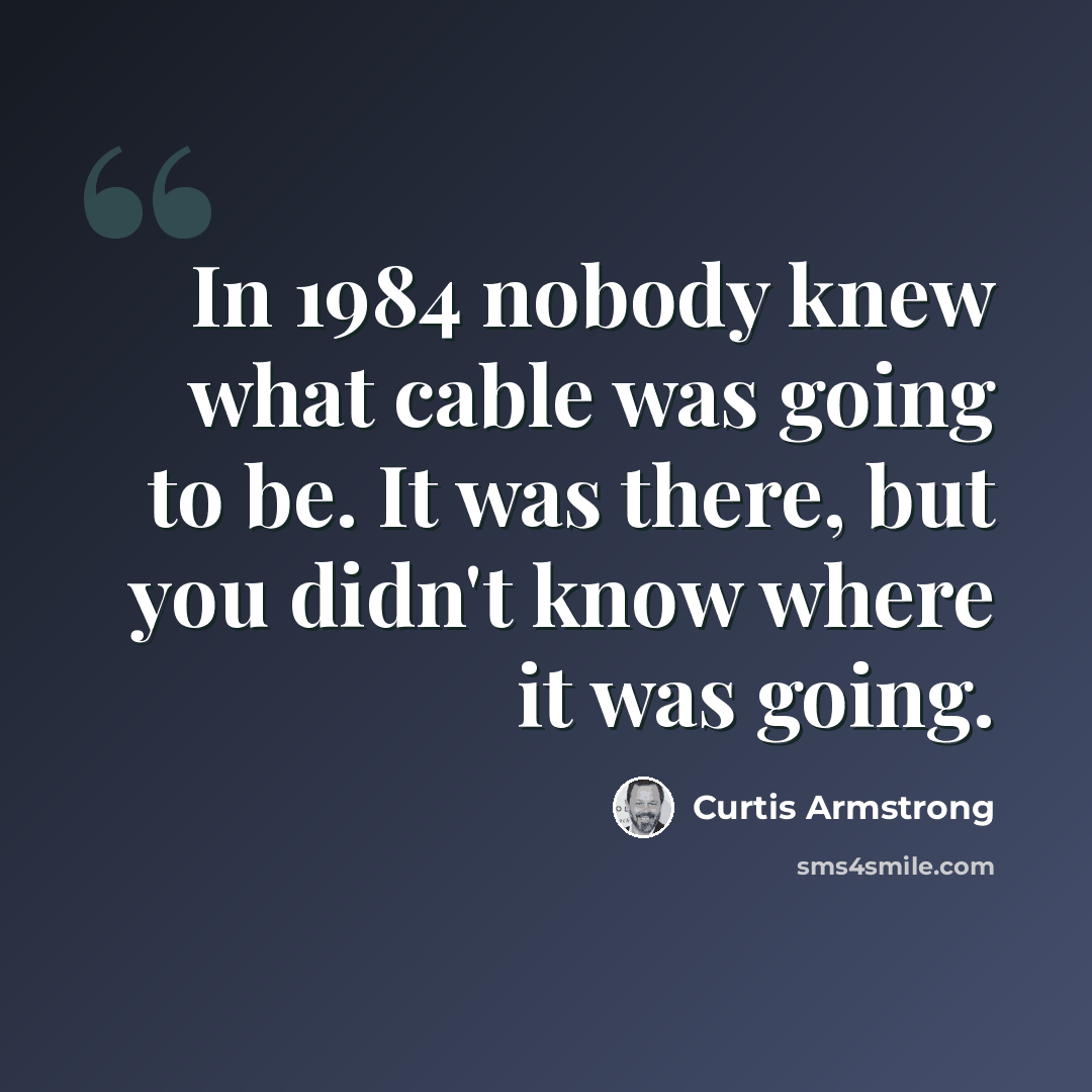 “In 1984 nobody knew what cable was going to be. It was there, but you didn't know where it was going.” quote by Curtis Armstrong