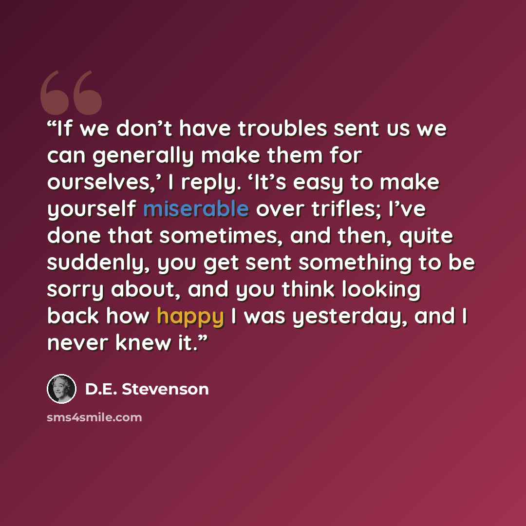 “If we don’t have troubles sent us we can generally make them for ourselves,’ I reply. ‘It’s easy to make yourself miserable over trifles; I’ve done that sometimes, and then, quite suddenly, you get sent something to be sorry about, and you think looking back how happy I was yesterday, and I never…” quote by D.E. Stevenson