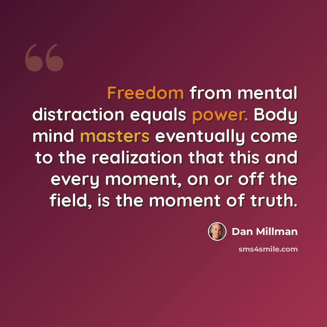 “Freedom from mental distraction equals power. Body mind masters eventually come to the realization that this and every moment, on or off the field, is the moment of truth.” quote by Dan Millman