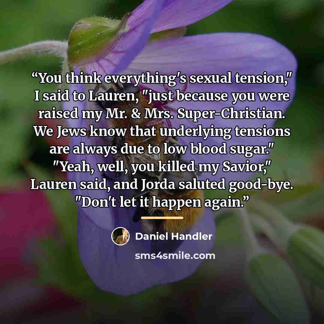 “You think everything's sexual tension," I said to Lauren, "just because you were raised my Mr. & Mrs. Super-Christian. We Jews know that underlying tensions are always due to low blood sugar." "Yeah, well, you killed my Savior," Lauren said, and Jorda saluted good-bye. "Don't let it happen again.” quote by Daniel Handler