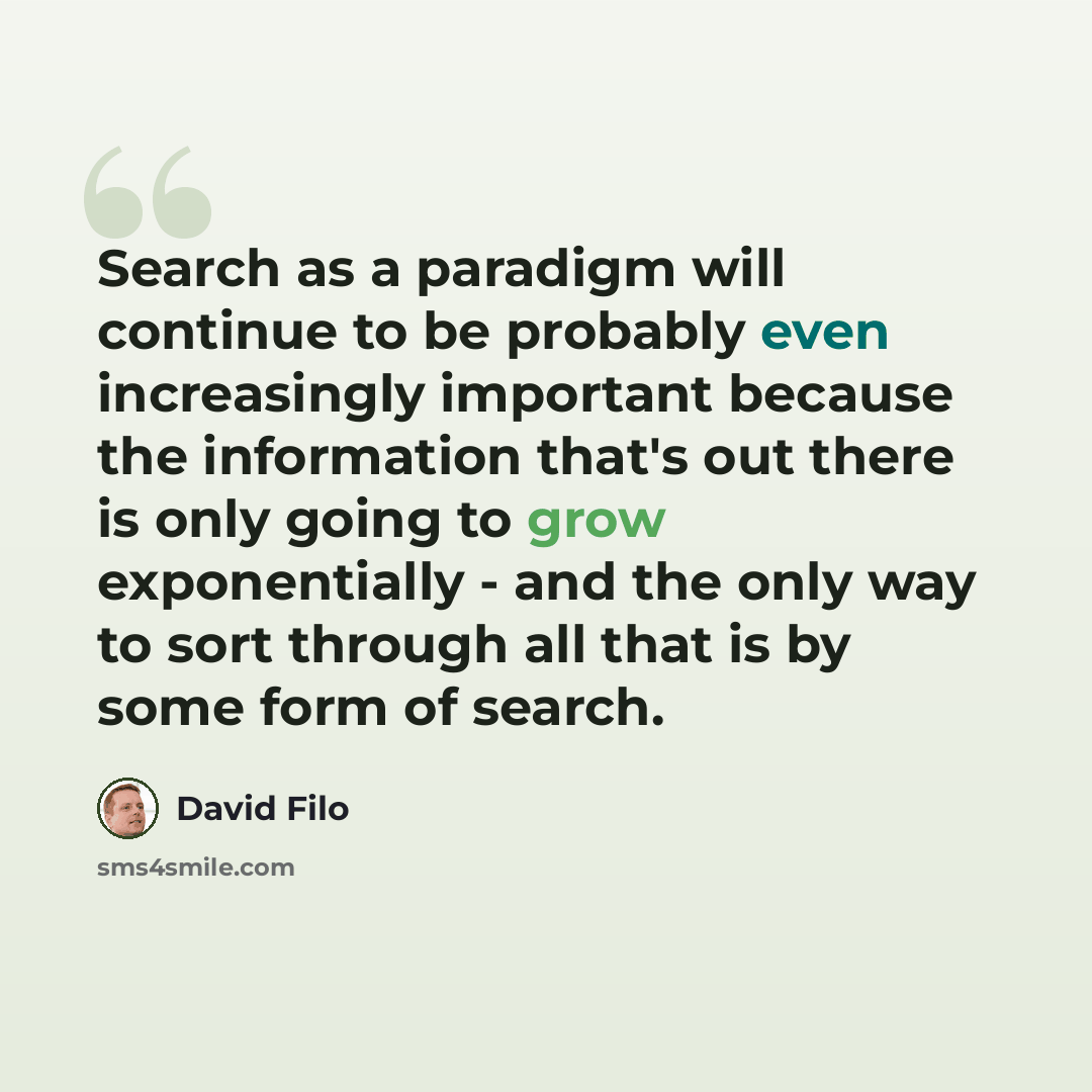 “Search as a paradigm will continue to be probably even increasingly important because the information that's out there is only going to grow exponentially - and the only way to sort through all that is by some form of search.” quote by David Filo