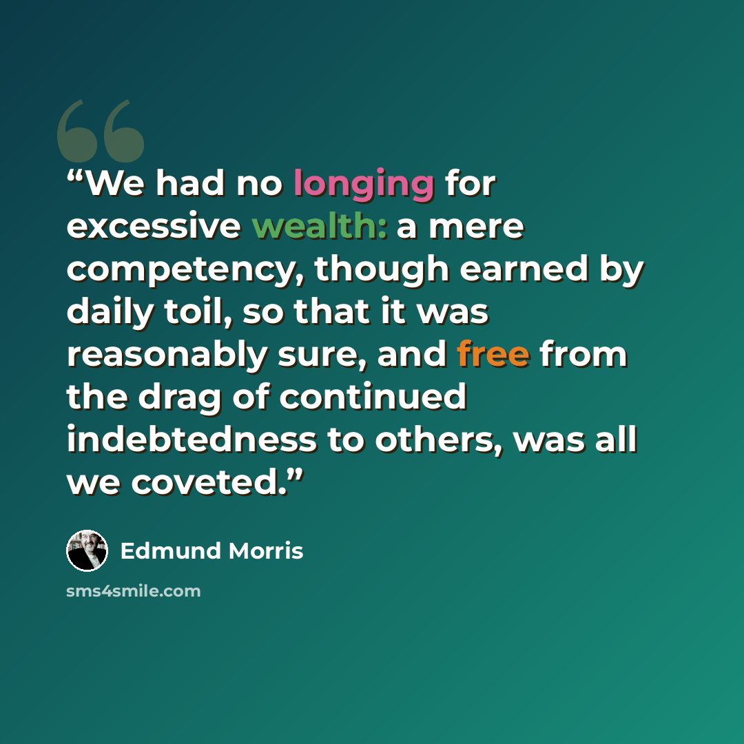 “We had no longing for excessive wealth: a mere competency, though earned by daily toil, so that it was reasonably sure, and free from the drag of continued indebtedness to others, was all we coveted.” quote by Edmund Morris