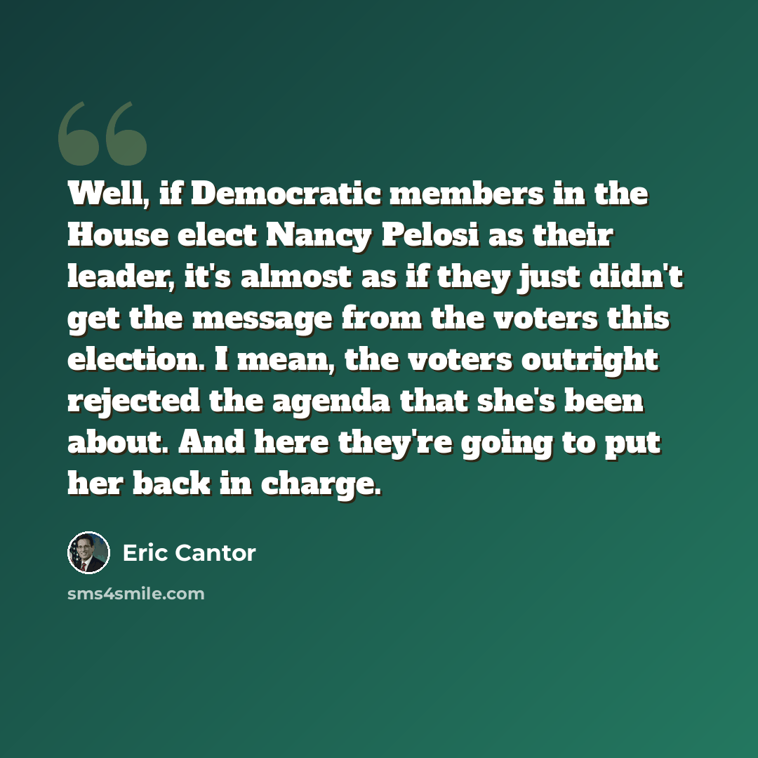 “Well, if Democratic members in the House elect Nancy Pelosi as their leader, it's almost as if they just didn't get the message from the voters this election. I mean, the voters outright rejected the agenda that she's been about. And here they're going to put her back in charge.” quote by Eric Cantor
