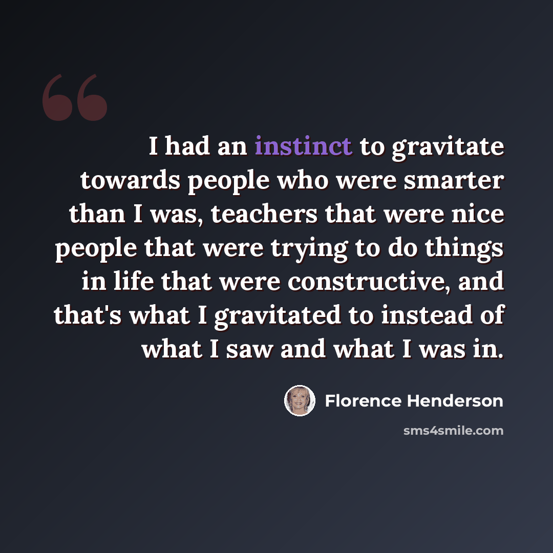 “I had an instinct to gravitate towards people who were smarter than I was, teachers that were nice people that were trying to do things in life that were constructive, and that's what I gravitated to instead of what I saw and what I was in.” quote by Florence Henderson