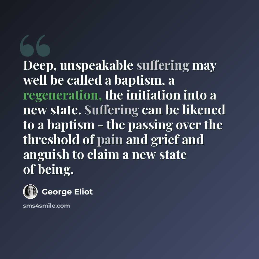 “Deep, unspeakable suffering may well be called a baptism, a regeneration, the initiation into a new state. Suffering can be likened to a baptism - the passing over the threshold of pain and grief and anguish to claim a new state of being.” quote by George Eliot