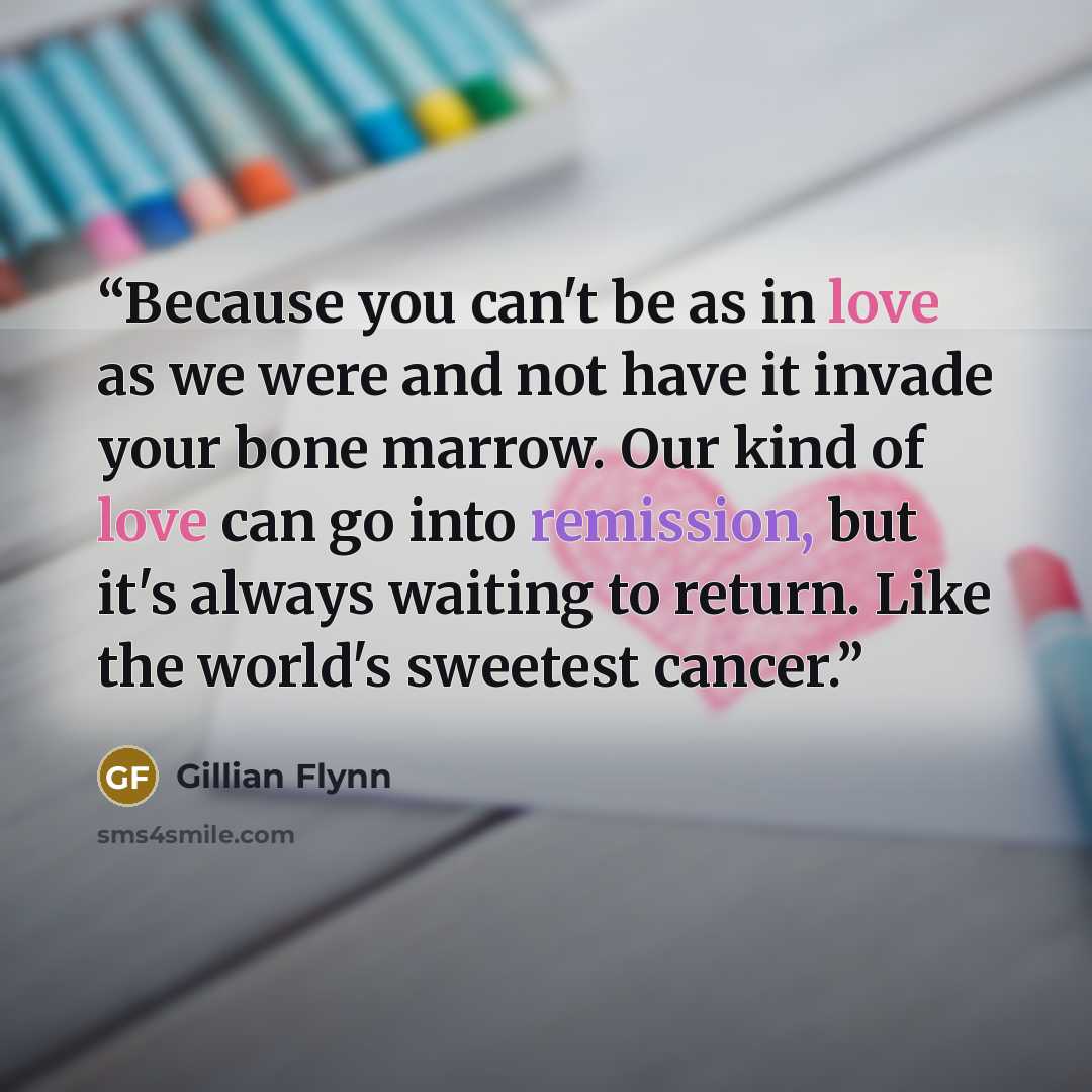 “Because you can't be as in love as we were and not have it invade your bone marrow. Our kind of love can go into remission, but it's always waiting to return. Like the world's sweetest cancer.” quote by Gillian Flynn