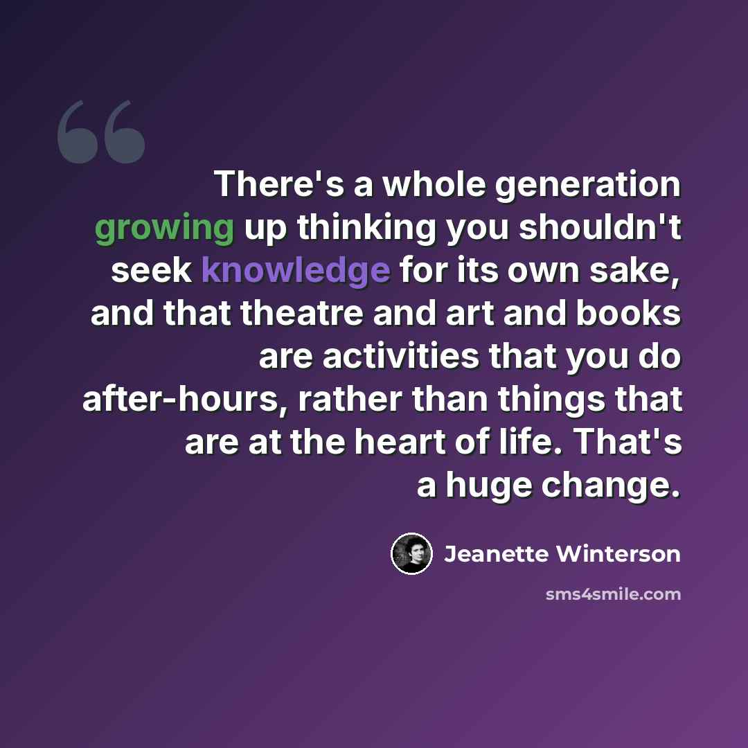 “There's a whole generation growing up thinking you shouldn't seek knowledge for its own sake, and that theatre and art and books are activities that you do after-hours, rather than things that are at the heart of life. That's a huge change.” quote by Jeanette Winterson