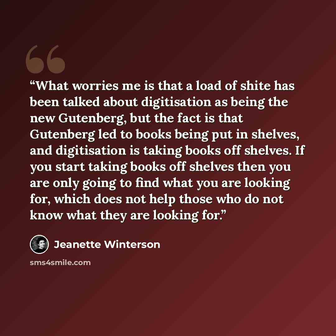 “What worries me is that a load of shite has been talked about digitisation as being the new Gutenberg, but the fact is that Gutenberg led to books being put in shelves, and digitisation is taking books off shelves. If you start taking books off shelves then you are only going to find what you are…” quote by Jeanette Winterson