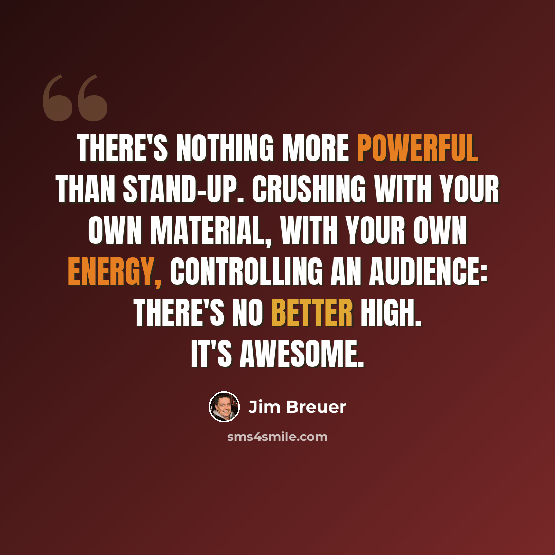 “There's nothing more powerful than stand-up. Crushing with your own material, with your own energy, controlling an audience: There's no better high. It's awesome.” quote by Jim Breuer