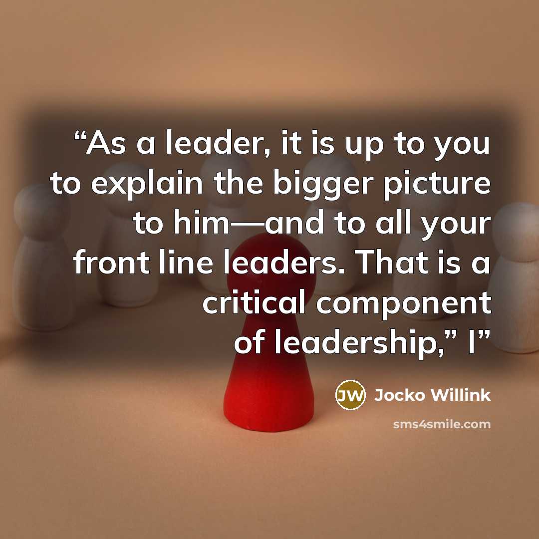 “As a leader, it is up to you to explain the bigger picture to him—and to all your front line leaders. That is a critical component of leadership,” I” quote by Jocko Willink
