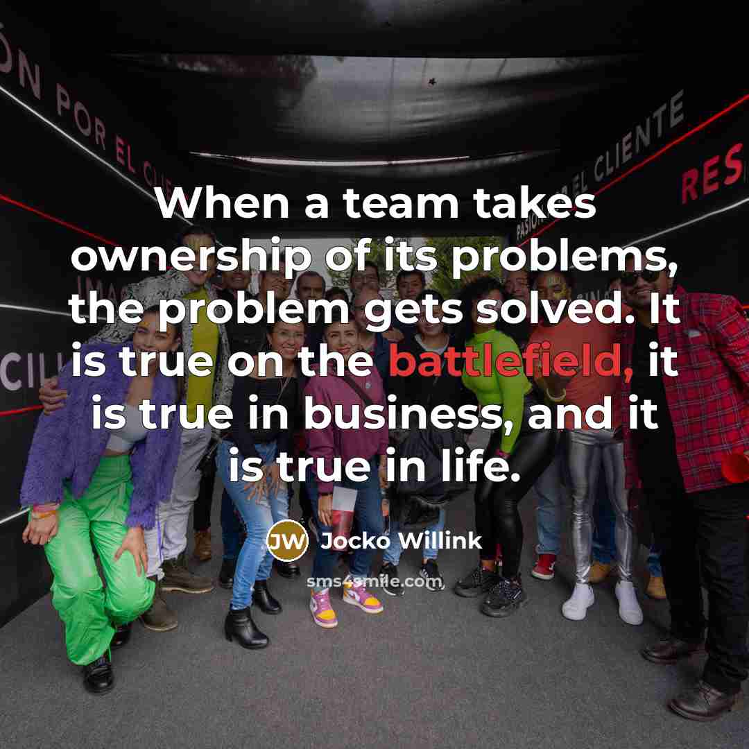 “When a team takes ownership of its problems, the problem gets solved. It is true on the battlefield, it is true in business, and it is true in life.” quote by Jocko Willink
