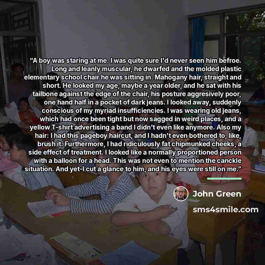 “A boy was staring at me. I was quite sure I'd never seen him befroe. Long and leanly muscular, he dwarfed and the molded plastic elementary school chair he was sitting in. Mahogany hair, straight and short. He looked my age, maybe a year older, and he sat with his tailbone against the edge of the…” quote by John Green