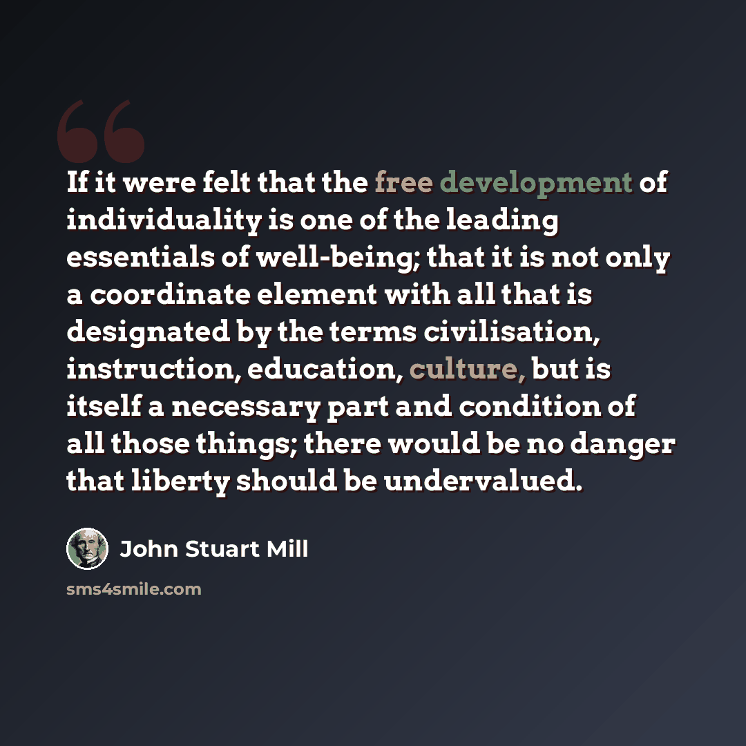 “If it were felt that the free development of individuality is one of the leading essentials of well-being; that it is not only a coordinate element with all that is designated by the terms civilisation, instruction, education, culture, but is itself a necessary part and condition of all those…” quote by John Stuart Mill