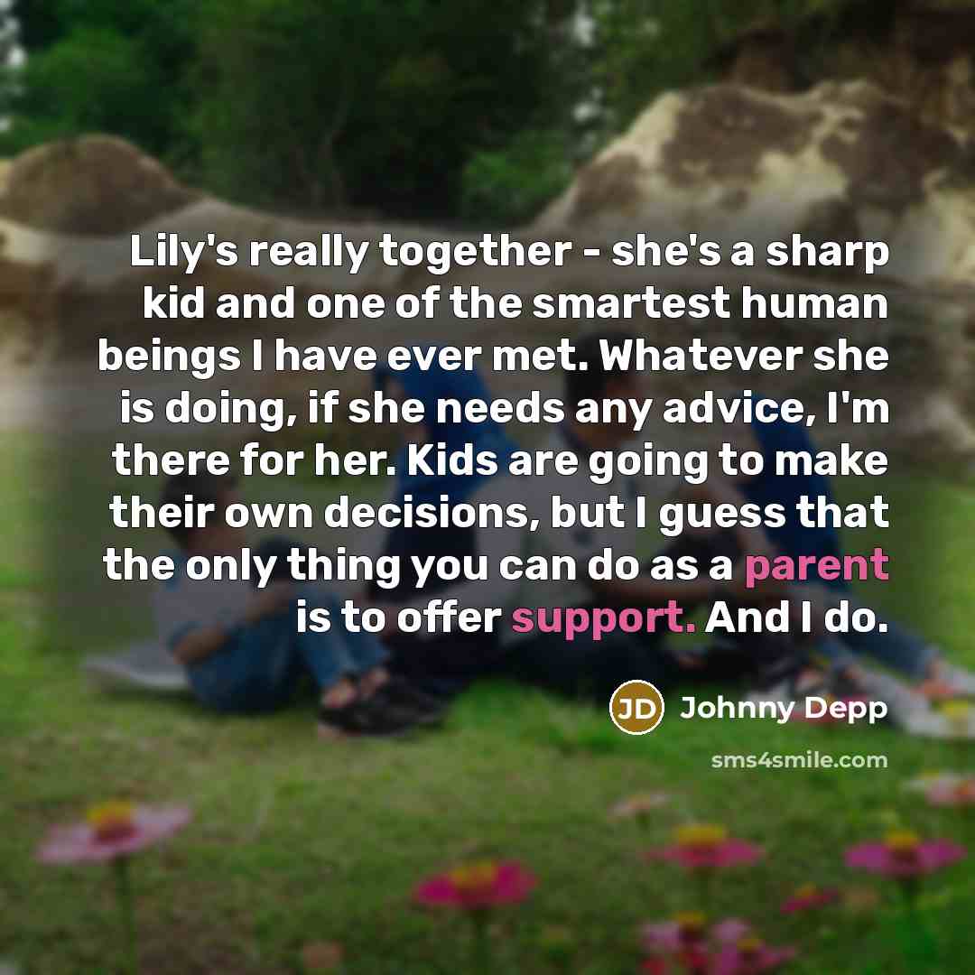 “Lily's really together - she's a sharp kid and one of the smartest human beings I have ever met. Whatever she is doing, if she needs any advice, I'm there for her. Kids are going to make their own decisions, but I guess that the only thing you can do as a parent is to offer support. And I do.” quote by Johnny Depp
