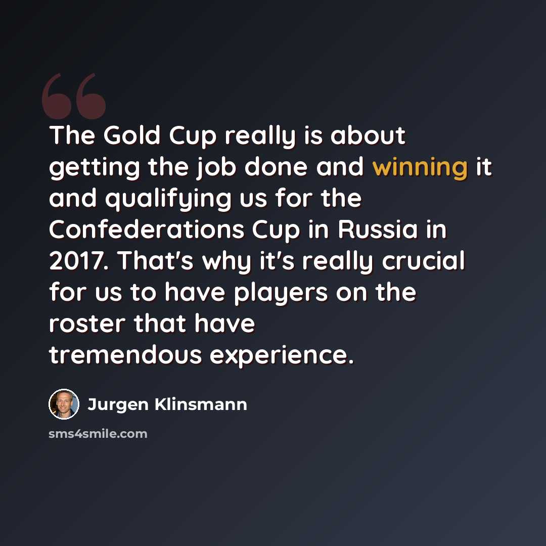 “The Gold Cup really is about getting the job done and winning it and qualifying us for the Confederations Cup in Russia in 2017. That's why it's really crucial for us to have players on the roster that have tremendous experience.” quote by Jurgen Klinsmann