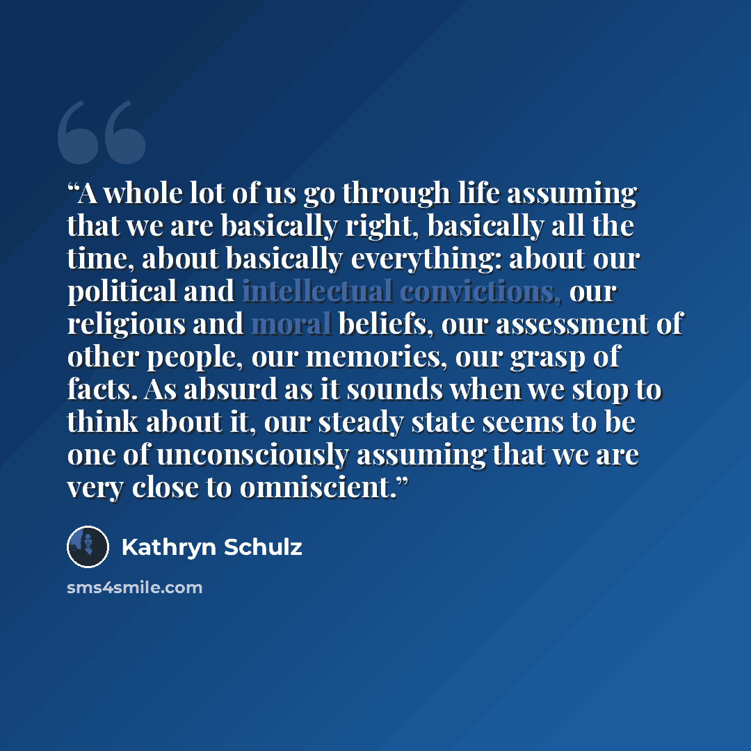 “A whole lot of us go through life assuming that we are basically right, basically all the time, about basically everything: about our political and intellectual convictions, our religious and moral beliefs, our assessment of other people, our memories, our grasp of facts. As absurd as it sounds…” quote by Kathryn Schulz