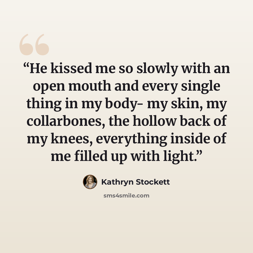 “He kissed me so slowly with an open mouth and every single thing in my body- my skin, my collarbones, the hollow back of my knees, everything inside of me filled up with light.” quote by Kathryn Stockett