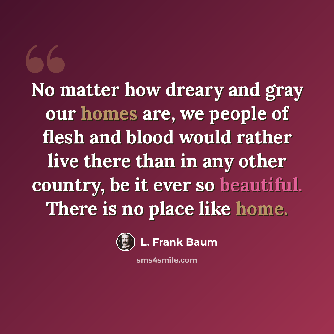 “No matter how dreary and gray our homes are, we people of flesh and blood would rather live there than in any other country, be it ever so beautiful. There is no place like home.” quote by L. Frank Baum