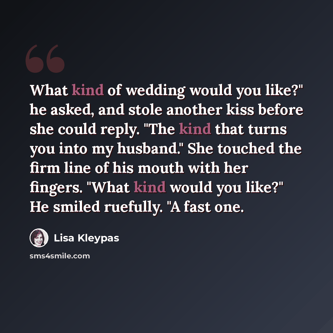 “What kind of wedding would you like?" he asked, and stole another kiss before she could reply. "The kind that turns you into my husband." She touched the firm line of his mouth with her fingers. "What kind would you like?" He smiled ruefully. "A fast one.” quote by Lisa Kleypas