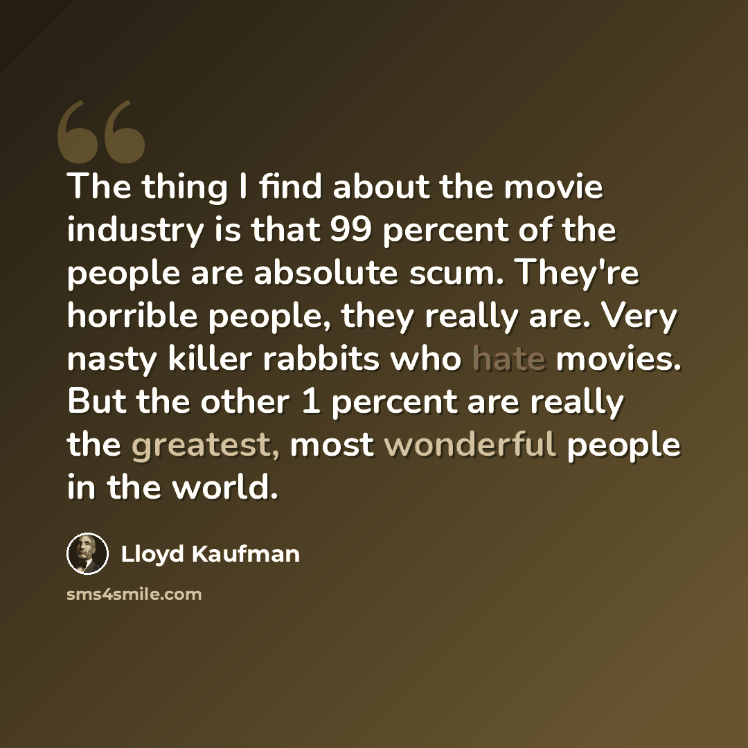 “The thing I find about the movie industry is that 99 percent of the people are absolute scum. They're horrible people, they really are. Very nasty killer rabbits who hate movies. But the other 1 percent are really the greatest, most wonderful people in the world.” quote by Lloyd Kaufman