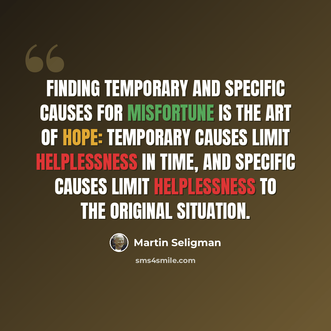 “Finding temporary and specific causes for misfortune is the art of hope: Temporary causes limit helplessness in time, and specific causes limit helplessness to the original situation.” quote by Martin Seligman