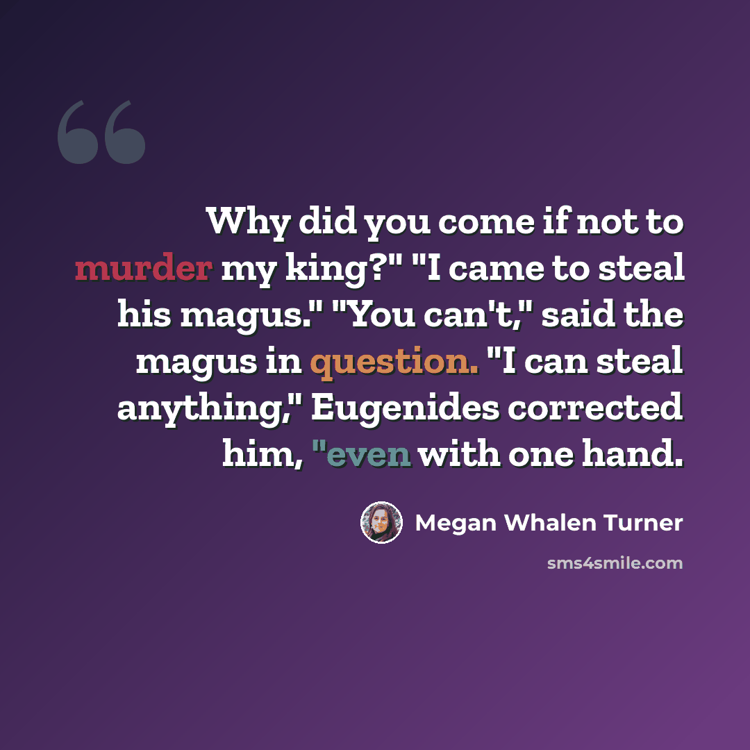 “Why did you come if not to murder my king?" "I came to steal his magus." "You can't," said the magus in question. "I can steal anything," Eugenides corrected him, "even with one hand.” quote by Megan Whalen Turner
