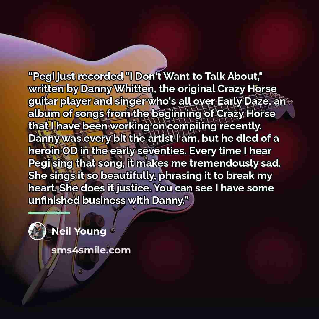 “Pegi just recorded "I Don't Want to Talk About," written by Danny Whitten, the original Crazy Horse guitar player and singer who's all over Early Daze, an album of songs from the beginning of Crazy Horse that I have been working on compiling recently. Danny was every bit the artist I am, but he…” quote by Neil Young