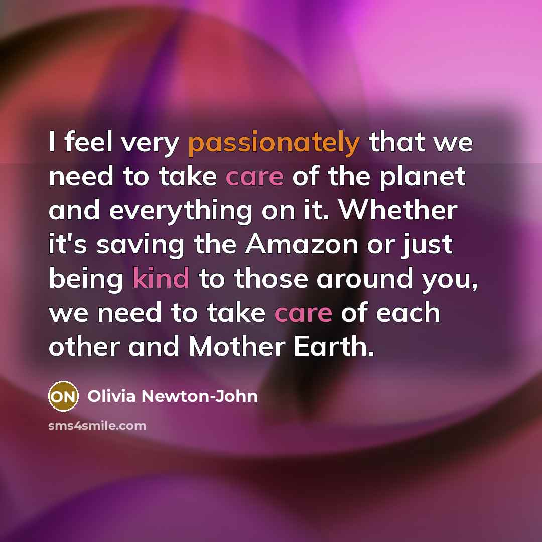 “I feel very passionately that we need to take care of the planet and everything on it. Whether it's saving the Amazon or just being kind to those around you, we need to take care of each other and Mother Earth.” quote by Olivia Newton-John