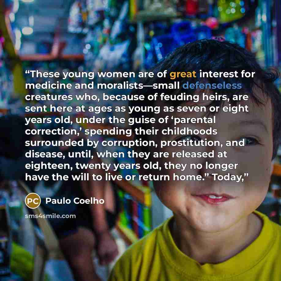 “These young women are of great interest for medicine and moralists—small defenseless creatures who, because of feuding heirs, are sent here at ages as young as seven or eight years old, under the guise of ‘parental correction,’ spending their childhoods surrounded by corruption, prostitution, and…” quote by Paulo Coelho
