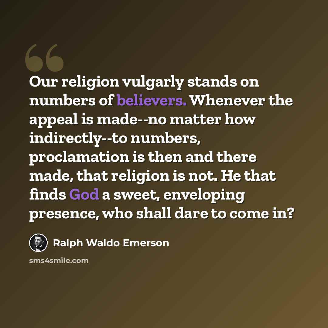 “Our religion vulgarly stands on numbers of believers. Whenever the appeal is made--no matter how indirectly--to numbers, proclamation is then and there made, that religion is not. He that finds God a sweet, enveloping presence, who shall dare to come in?” quote by Ralph Waldo Emerson