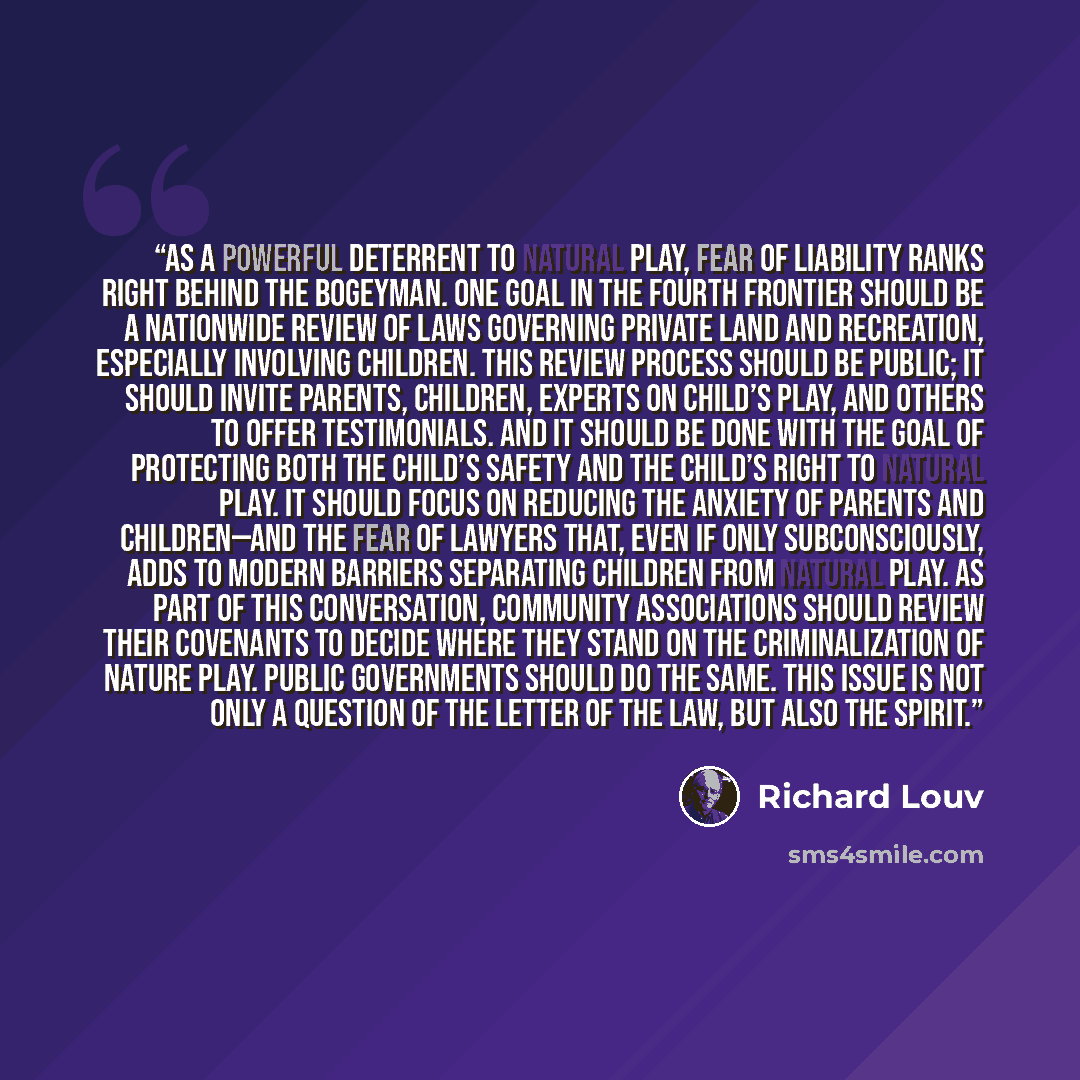 “As a powerful deterrent to natural play, fear of liability ranks right behind the bogeyman. One goal in the fourth frontier should be a nationwide review of laws governing private land and recreation, especially involving children. This review process should be public; it should invite parents…” quote by Richard Louv