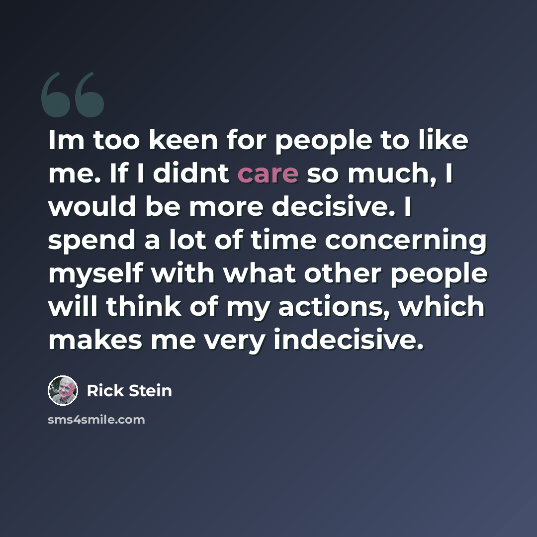 “Im too keen for people to like me. If I didnt care so much, I would be more decisive. I spend a lot of time concerning myself with what other people will think of my actions, which makes me very indecisive.” quote by Rick Stein