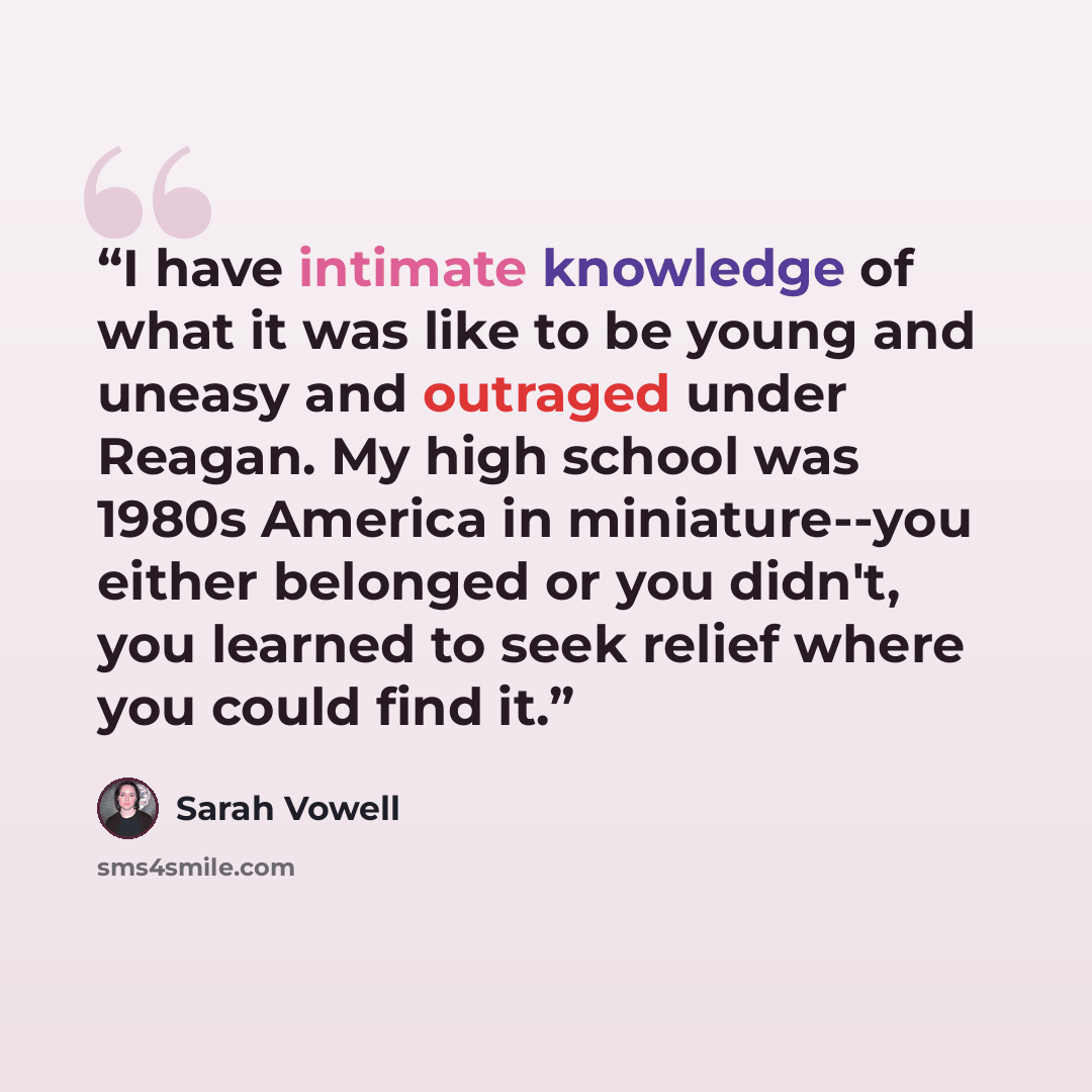 “I have intimate knowledge of what it was like to be young and uneasy and outraged under Reagan. My high school was 1980s America in miniature--you either belonged or you didn't, you learned to seek relief where you could find it.” quote by Sarah Vowell