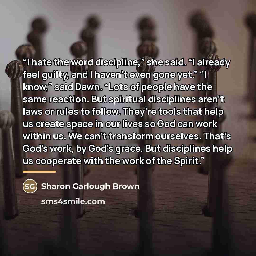“I hate the word discipline,” she said. “I already feel guilty, and I haven’t even gone yet.” “I know,” said Dawn. “Lots of people have the same reaction. But spiritual disciplines aren’t laws or rules to follow. They’re tools that help us create space in our lives so God can work within us. We…” quote by Sharon Garlough Brown