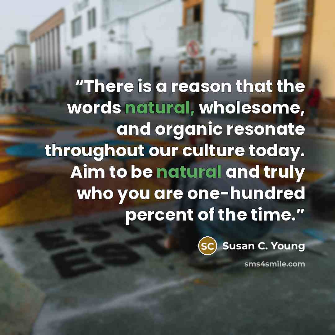 “There is a reason that the words natural, wholesome, and organic resonate throughout our culture today. Aim to be natural and truly who you are one-hundred percent of the time.” quote by Susan C. Young