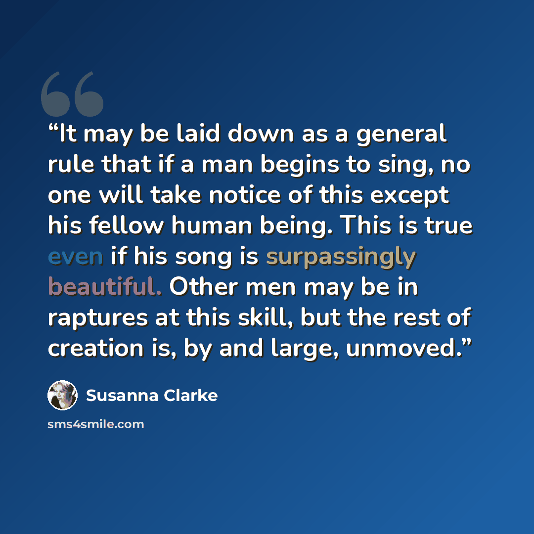 “It may be laid down as a general rule that if a man begins to sing, no one will take notice of this except his fellow human being. This is true even if his song is surpassingly beautiful. Other men may be in raptures at this skill, but the rest of creation is, by and large, unmoved.” quote by Susanna Clarke
