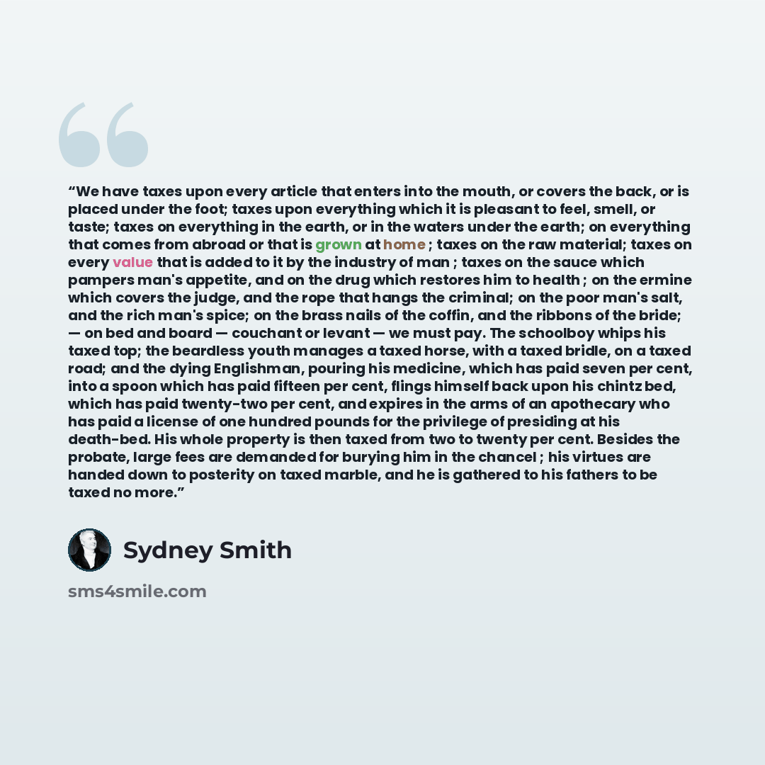 “We have taxes upon every article that enters into the mouth, or covers the back, or is placed under the foot; taxes upon everything which it is pleasant to feel, smell, or taste; taxes on everything in the earth, or in the waters under the earth; on everything that comes from abroad or that is…” quote by Sydney Smith